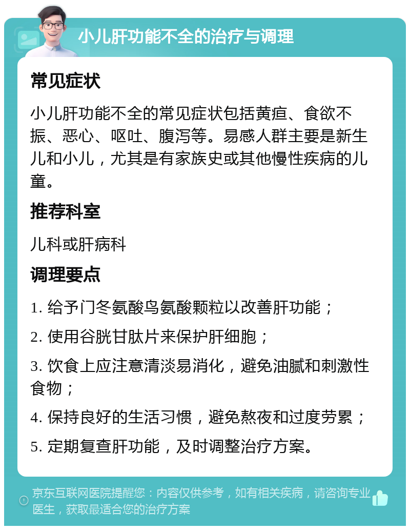 小儿肝功能不全的治疗与调理 常见症状 小儿肝功能不全的常见症状包括黄疸、食欲不振、恶心、呕吐、腹泻等。易感人群主要是新生儿和小儿，尤其是有家族史或其他慢性疾病的儿童。 推荐科室 儿科或肝病科 调理要点 1. 给予门冬氨酸鸟氨酸颗粒以改善肝功能； 2. 使用谷胱甘肽片来保护肝细胞； 3. 饮食上应注意清淡易消化，避免油腻和刺激性食物； 4. 保持良好的生活习惯，避免熬夜和过度劳累； 5. 定期复查肝功能，及时调整治疗方案。