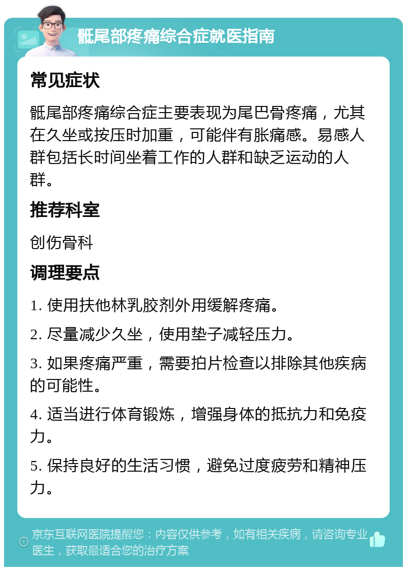 骶尾部疼痛综合症就医指南 常见症状 骶尾部疼痛综合症主要表现为尾巴骨疼痛，尤其在久坐或按压时加重，可能伴有胀痛感。易感人群包括长时间坐着工作的人群和缺乏运动的人群。 推荐科室 创伤骨科 调理要点 1. 使用扶他林乳胶剂外用缓解疼痛。 2. 尽量减少久坐，使用垫子减轻压力。 3. 如果疼痛严重，需要拍片检查以排除其他疾病的可能性。 4. 适当进行体育锻炼，增强身体的抵抗力和免疫力。 5. 保持良好的生活习惯，避免过度疲劳和精神压力。