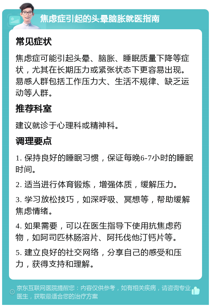 焦虑症引起的头晕脑胀就医指南 常见症状 焦虑症可能引起头晕、脑胀、睡眠质量下降等症状，尤其在长期压力或紧张状态下更容易出现。易感人群包括工作压力大、生活不规律、缺乏运动等人群。 推荐科室 建议就诊于心理科或精神科。 调理要点 1. 保持良好的睡眠习惯，保证每晚6-7小时的睡眠时间。 2. 适当进行体育锻炼，增强体质，缓解压力。 3. 学习放松技巧，如深呼吸、冥想等，帮助缓解焦虑情绪。 4. 如果需要，可以在医生指导下使用抗焦虑药物，如阿司匹林肠溶片、阿托伐他汀钙片等。 5. 建立良好的社交网络，分享自己的感受和压力，获得支持和理解。