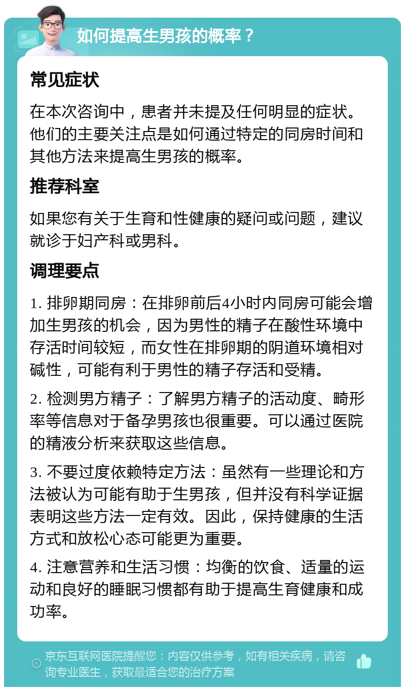 如何提高生男孩的概率？ 常见症状 在本次咨询中，患者并未提及任何明显的症状。他们的主要关注点是如何通过特定的同房时间和其他方法来提高生男孩的概率。 推荐科室 如果您有关于生育和性健康的疑问或问题，建议就诊于妇产科或男科。 调理要点 1. 排卵期同房：在排卵前后4小时内同房可能会增加生男孩的机会，因为男性的精子在酸性环境中存活时间较短，而女性在排卵期的阴道环境相对碱性，可能有利于男性的精子存活和受精。 2. 检测男方精子：了解男方精子的活动度、畸形率等信息对于备孕男孩也很重要。可以通过医院的精液分析来获取这些信息。 3. 不要过度依赖特定方法：虽然有一些理论和方法被认为可能有助于生男孩，但并没有科学证据表明这些方法一定有效。因此，保持健康的生活方式和放松心态可能更为重要。 4. 注意营养和生活习惯：均衡的饮食、适量的运动和良好的睡眠习惯都有助于提高生育健康和成功率。