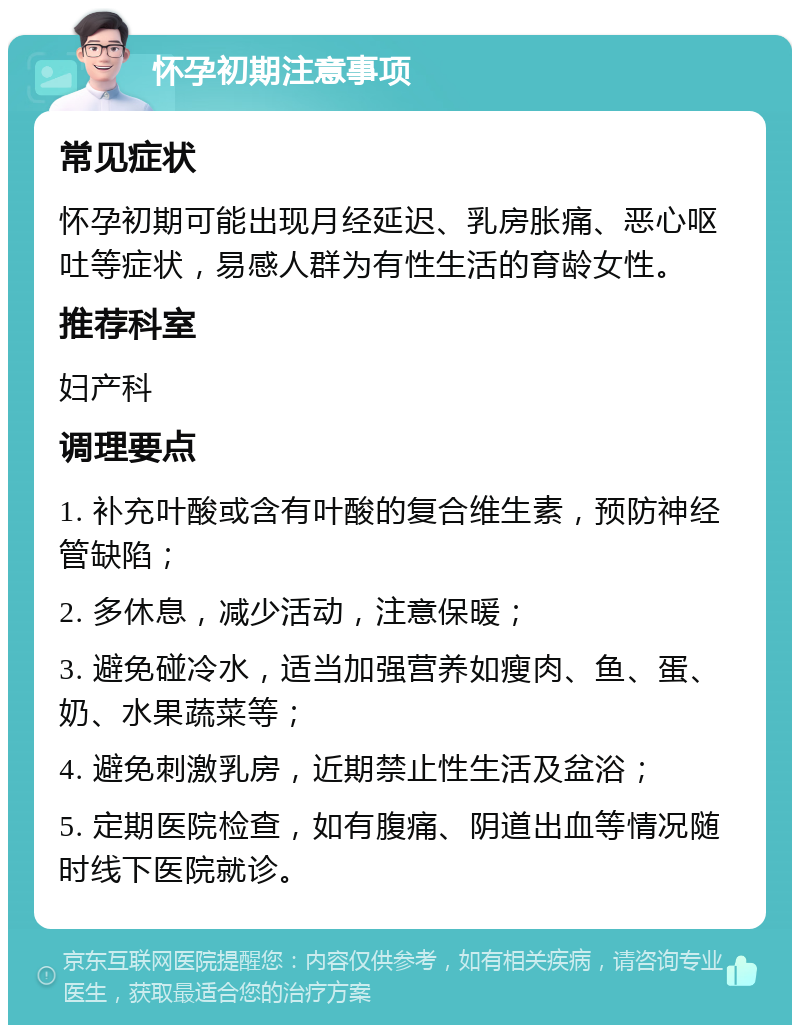 怀孕初期注意事项 常见症状 怀孕初期可能出现月经延迟、乳房胀痛、恶心呕吐等症状，易感人群为有性生活的育龄女性。 推荐科室 妇产科 调理要点 1. 补充叶酸或含有叶酸的复合维生素，预防神经管缺陷； 2. 多休息，减少活动，注意保暖； 3. 避免碰冷水，适当加强营养如瘦肉、鱼、蛋、奶、水果蔬菜等； 4. 避免刺激乳房，近期禁止性生活及盆浴； 5. 定期医院检查，如有腹痛、阴道出血等情况随时线下医院就诊。