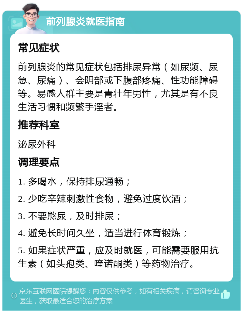 前列腺炎就医指南 常见症状 前列腺炎的常见症状包括排尿异常（如尿频、尿急、尿痛）、会阴部或下腹部疼痛、性功能障碍等。易感人群主要是青壮年男性，尤其是有不良生活习惯和频繁手淫者。 推荐科室 泌尿外科 调理要点 1. 多喝水，保持排尿通畅； 2. 少吃辛辣刺激性食物，避免过度饮酒； 3. 不要憋尿，及时排尿； 4. 避免长时间久坐，适当进行体育锻炼； 5. 如果症状严重，应及时就医，可能需要服用抗生素（如头孢类、喹诺酮类）等药物治疗。