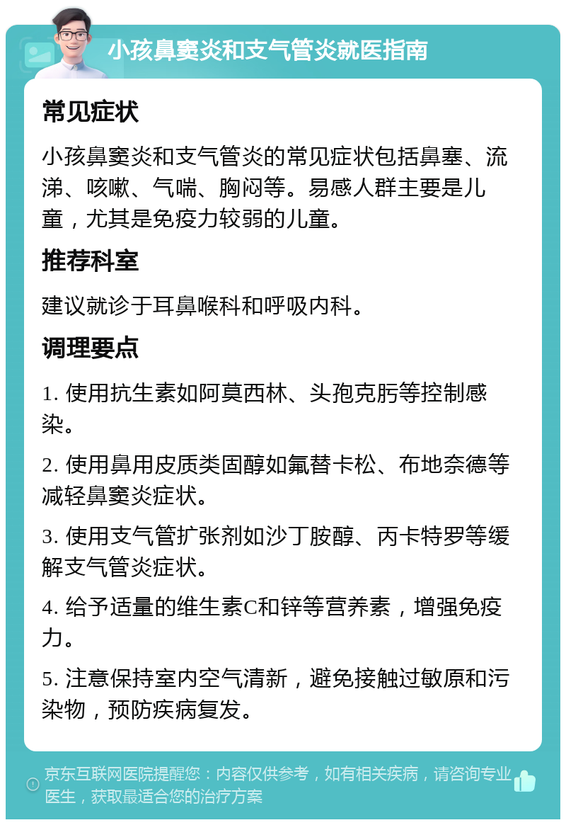 小孩鼻窦炎和支气管炎就医指南 常见症状 小孩鼻窦炎和支气管炎的常见症状包括鼻塞、流涕、咳嗽、气喘、胸闷等。易感人群主要是儿童，尤其是免疫力较弱的儿童。 推荐科室 建议就诊于耳鼻喉科和呼吸内科。 调理要点 1. 使用抗生素如阿莫西林、头孢克肟等控制感染。 2. 使用鼻用皮质类固醇如氟替卡松、布地奈德等减轻鼻窦炎症状。 3. 使用支气管扩张剂如沙丁胺醇、丙卡特罗等缓解支气管炎症状。 4. 给予适量的维生素C和锌等营养素，增强免疫力。 5. 注意保持室内空气清新，避免接触过敏原和污染物，预防疾病复发。