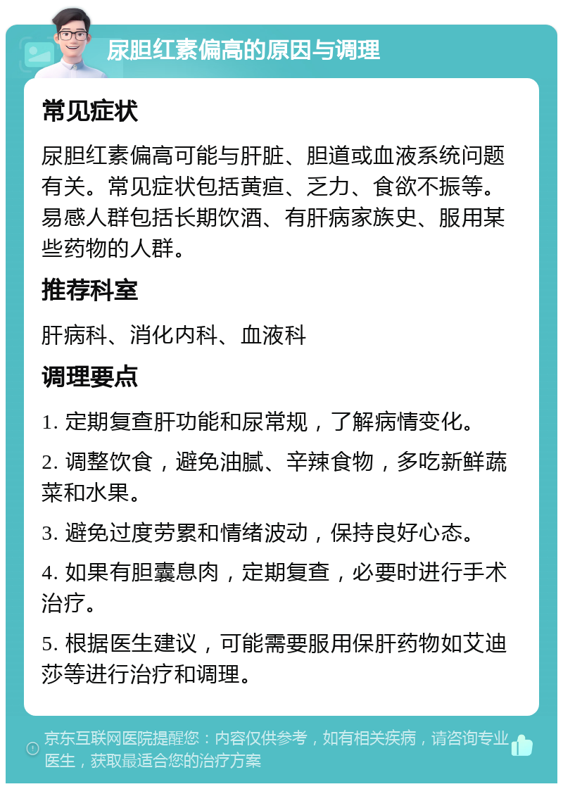 尿胆红素偏高的原因与调理 常见症状 尿胆红素偏高可能与肝脏、胆道或血液系统问题有关。常见症状包括黄疸、乏力、食欲不振等。易感人群包括长期饮酒、有肝病家族史、服用某些药物的人群。 推荐科室 肝病科、消化内科、血液科 调理要点 1. 定期复查肝功能和尿常规，了解病情变化。 2. 调整饮食，避免油腻、辛辣食物，多吃新鲜蔬菜和水果。 3. 避免过度劳累和情绪波动，保持良好心态。 4. 如果有胆囊息肉，定期复查，必要时进行手术治疗。 5. 根据医生建议，可能需要服用保肝药物如艾迪莎等进行治疗和调理。