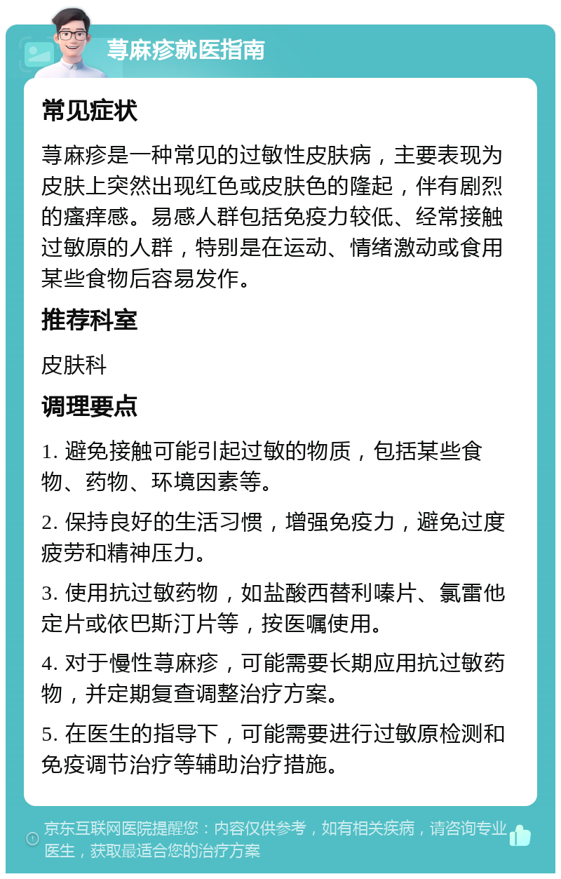 荨麻疹就医指南 常见症状 荨麻疹是一种常见的过敏性皮肤病，主要表现为皮肤上突然出现红色或皮肤色的隆起，伴有剧烈的瘙痒感。易感人群包括免疫力较低、经常接触过敏原的人群，特别是在运动、情绪激动或食用某些食物后容易发作。 推荐科室 皮肤科 调理要点 1. 避免接触可能引起过敏的物质，包括某些食物、药物、环境因素等。 2. 保持良好的生活习惯，增强免疫力，避免过度疲劳和精神压力。 3. 使用抗过敏药物，如盐酸西替利嗪片、氯雷他定片或依巴斯汀片等，按医嘱使用。 4. 对于慢性荨麻疹，可能需要长期应用抗过敏药物，并定期复查调整治疗方案。 5. 在医生的指导下，可能需要进行过敏原检测和免疫调节治疗等辅助治疗措施。