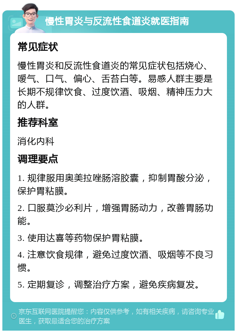 慢性胃炎与反流性食道炎就医指南 常见症状 慢性胃炎和反流性食道炎的常见症状包括烧心、嗳气、口气、偏心、舌苔白等。易感人群主要是长期不规律饮食、过度饮酒、吸烟、精神压力大的人群。 推荐科室 消化内科 调理要点 1. 规律服用奥美拉唑肠溶胶囊，抑制胃酸分泌，保护胃粘膜。 2. 口服莫沙必利片，增强胃肠动力，改善胃肠功能。 3. 使用达喜等药物保护胃粘膜。 4. 注意饮食规律，避免过度饮酒、吸烟等不良习惯。 5. 定期复诊，调整治疗方案，避免疾病复发。