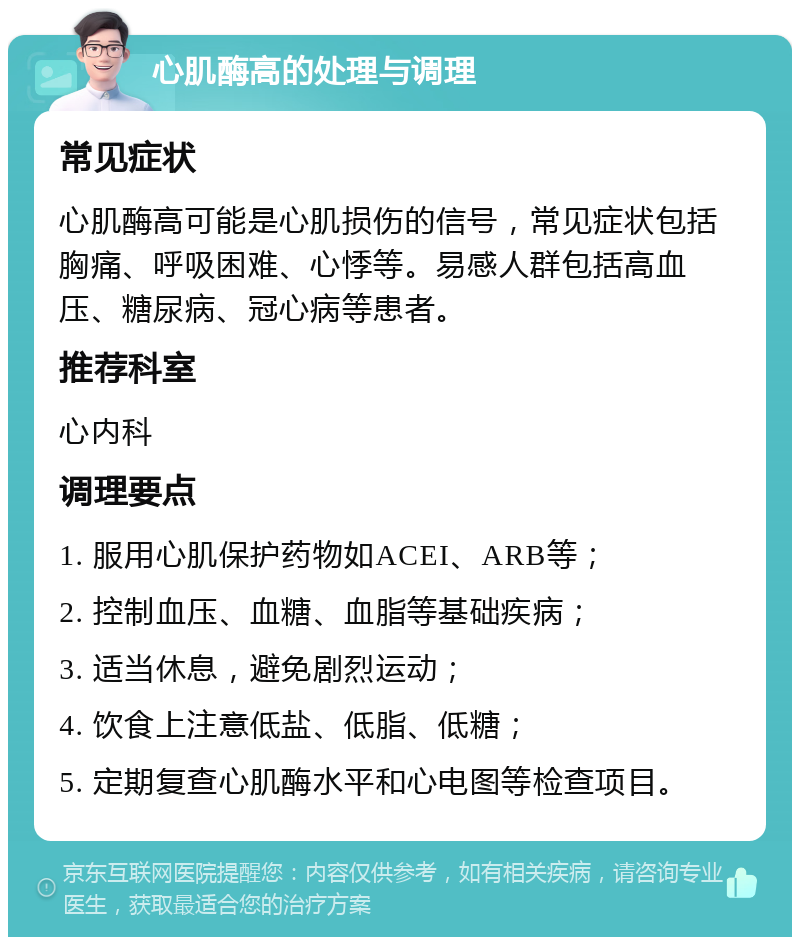 心肌酶高的处理与调理 常见症状 心肌酶高可能是心肌损伤的信号，常见症状包括胸痛、呼吸困难、心悸等。易感人群包括高血压、糖尿病、冠心病等患者。 推荐科室 心内科 调理要点 1. 服用心肌保护药物如ACEI、ARB等； 2. 控制血压、血糖、血脂等基础疾病； 3. 适当休息，避免剧烈运动； 4. 饮食上注意低盐、低脂、低糖； 5. 定期复查心肌酶水平和心电图等检查项目。