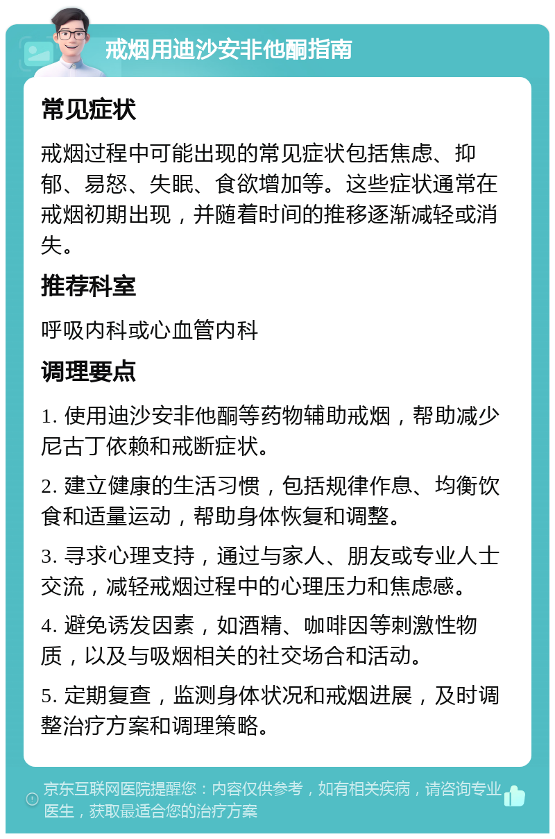 戒烟用迪沙安非他酮指南 常见症状 戒烟过程中可能出现的常见症状包括焦虑、抑郁、易怒、失眠、食欲增加等。这些症状通常在戒烟初期出现，并随着时间的推移逐渐减轻或消失。 推荐科室 呼吸内科或心血管内科 调理要点 1. 使用迪沙安非他酮等药物辅助戒烟，帮助减少尼古丁依赖和戒断症状。 2. 建立健康的生活习惯，包括规律作息、均衡饮食和适量运动，帮助身体恢复和调整。 3. 寻求心理支持，通过与家人、朋友或专业人士交流，减轻戒烟过程中的心理压力和焦虑感。 4. 避免诱发因素，如酒精、咖啡因等刺激性物质，以及与吸烟相关的社交场合和活动。 5. 定期复查，监测身体状况和戒烟进展，及时调整治疗方案和调理策略。