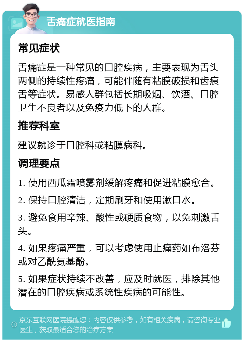 舌痛症就医指南 常见症状 舌痛症是一种常见的口腔疾病，主要表现为舌头两侧的持续性疼痛，可能伴随有粘膜破损和齿痕舌等症状。易感人群包括长期吸烟、饮酒、口腔卫生不良者以及免疫力低下的人群。 推荐科室 建议就诊于口腔科或粘膜病科。 调理要点 1. 使用西瓜霜喷雾剂缓解疼痛和促进粘膜愈合。 2. 保持口腔清洁，定期刷牙和使用漱口水。 3. 避免食用辛辣、酸性或硬质食物，以免刺激舌头。 4. 如果疼痛严重，可以考虑使用止痛药如布洛芬或对乙酰氨基酚。 5. 如果症状持续不改善，应及时就医，排除其他潜在的口腔疾病或系统性疾病的可能性。