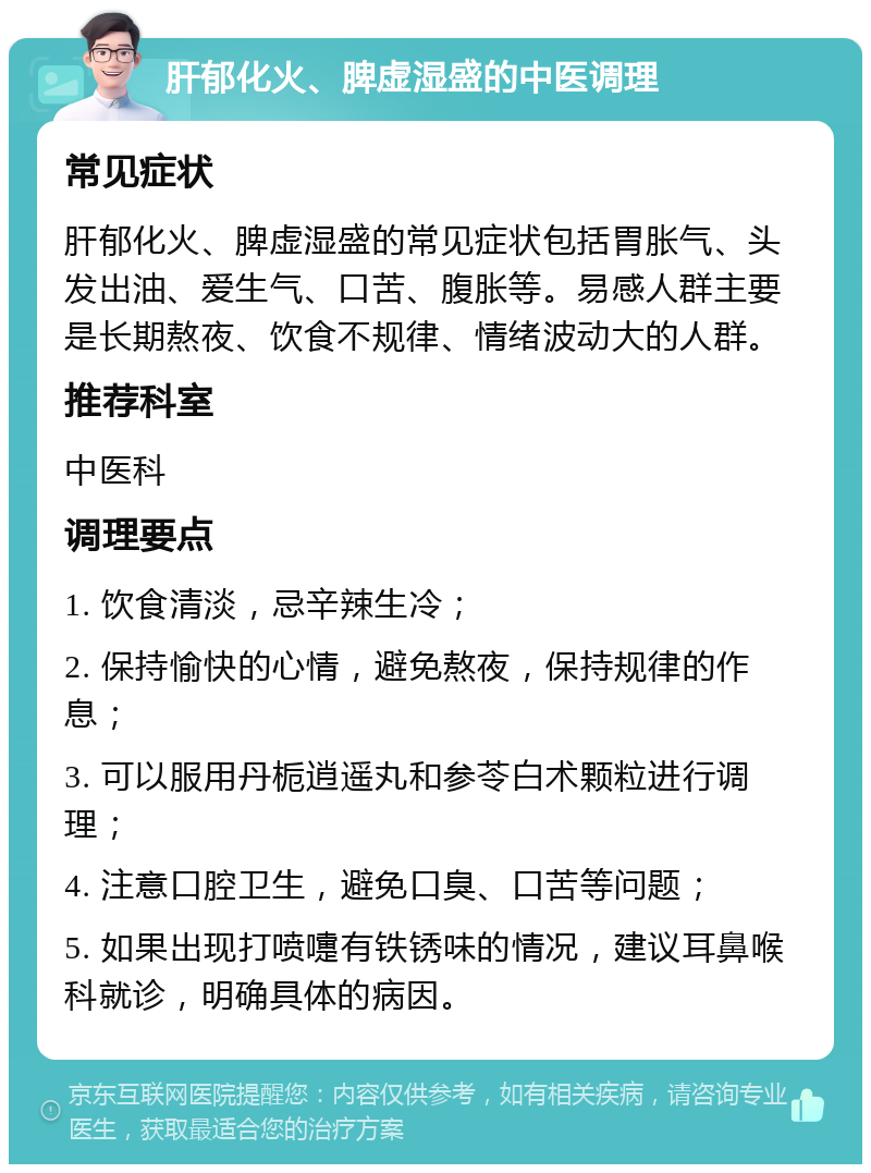 肝郁化火、脾虚湿盛的中医调理 常见症状 肝郁化火、脾虚湿盛的常见症状包括胃胀气、头发出油、爱生气、口苦、腹胀等。易感人群主要是长期熬夜、饮食不规律、情绪波动大的人群。 推荐科室 中医科 调理要点 1. 饮食清淡，忌辛辣生冷； 2. 保持愉快的心情，避免熬夜，保持规律的作息； 3. 可以服用丹栀逍遥丸和参苓白术颗粒进行调理； 4. 注意口腔卫生，避免口臭、口苦等问题； 5. 如果出现打喷嚏有铁锈味的情况，建议耳鼻喉科就诊，明确具体的病因。