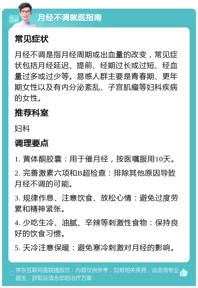 月经不调就医指南 常见症状 月经不调是指月经周期或出血量的改变，常见症状包括月经延迟、提前、经期过长或过短、经血量过多或过少等。易感人群主要是青春期、更年期女性以及有内分泌紊乱、子宫肌瘤等妇科疾病的女性。 推荐科室 妇科 调理要点 1. 黄体酮胶囊：用于催月经，按医嘱服用10天。 2. 完善激素六项和B超检查：排除其他原因导致月经不调的可能。 3. 规律作息、注意饮食、放松心情：避免过度劳累和精神紧张。 4. 少吃生冷、油腻、辛辣等刺激性食物：保持良好的饮食习惯。 5. 天冷注意保暖：避免寒冷刺激对月经的影响。