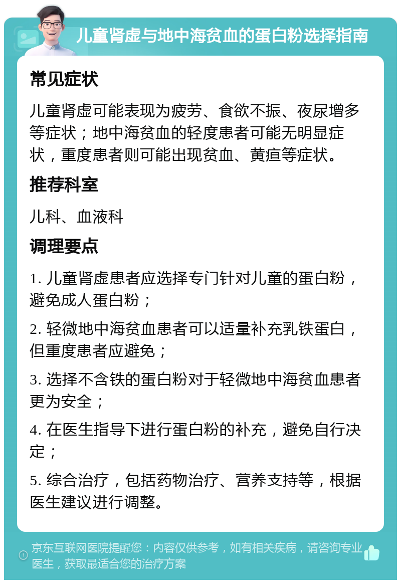 儿童肾虚与地中海贫血的蛋白粉选择指南 常见症状 儿童肾虚可能表现为疲劳、食欲不振、夜尿增多等症状；地中海贫血的轻度患者可能无明显症状，重度患者则可能出现贫血、黄疸等症状。 推荐科室 儿科、血液科 调理要点 1. 儿童肾虚患者应选择专门针对儿童的蛋白粉，避免成人蛋白粉； 2. 轻微地中海贫血患者可以适量补充乳铁蛋白，但重度患者应避免； 3. 选择不含铁的蛋白粉对于轻微地中海贫血患者更为安全； 4. 在医生指导下进行蛋白粉的补充，避免自行决定； 5. 综合治疗，包括药物治疗、营养支持等，根据医生建议进行调整。