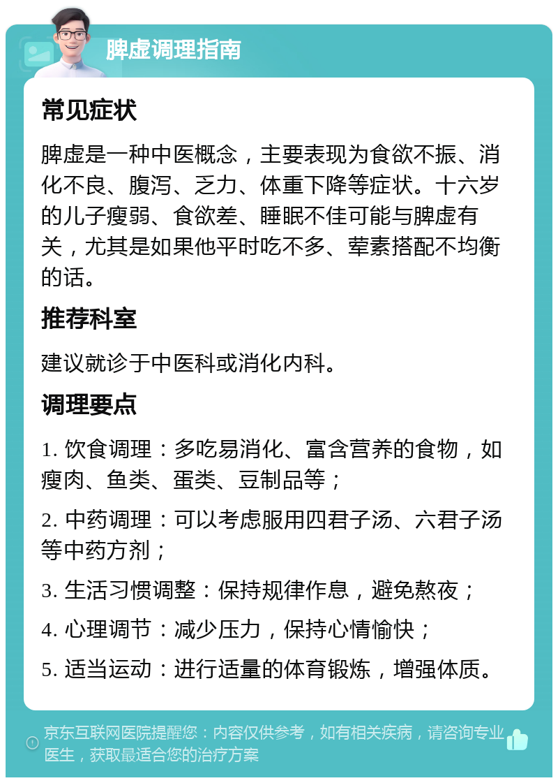 脾虚调理指南 常见症状 脾虚是一种中医概念，主要表现为食欲不振、消化不良、腹泻、乏力、体重下降等症状。十六岁的儿子瘦弱、食欲差、睡眠不佳可能与脾虚有关，尤其是如果他平时吃不多、荤素搭配不均衡的话。 推荐科室 建议就诊于中医科或消化内科。 调理要点 1. 饮食调理：多吃易消化、富含营养的食物，如瘦肉、鱼类、蛋类、豆制品等； 2. 中药调理：可以考虑服用四君子汤、六君子汤等中药方剂； 3. 生活习惯调整：保持规律作息，避免熬夜； 4. 心理调节：减少压力，保持心情愉快； 5. 适当运动：进行适量的体育锻炼，增强体质。