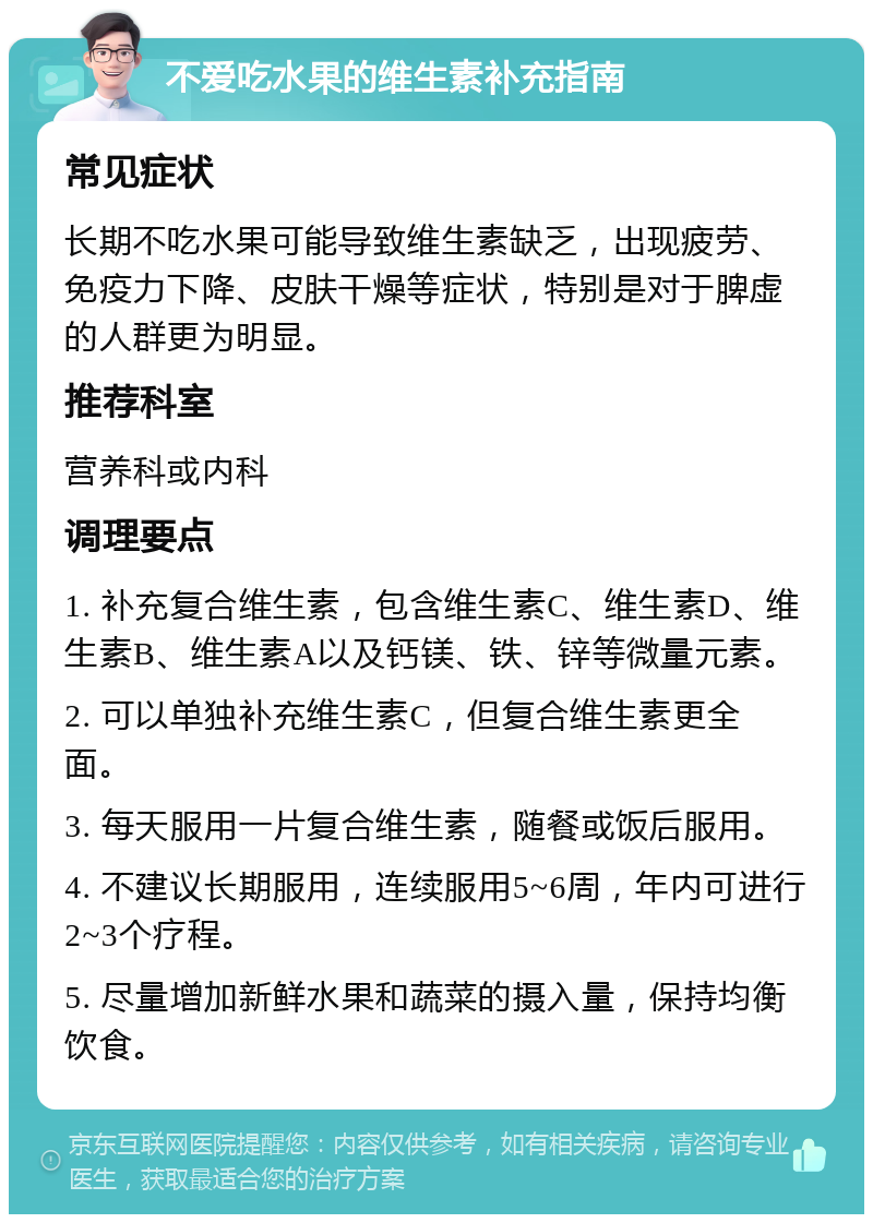 不爱吃水果的维生素补充指南 常见症状 长期不吃水果可能导致维生素缺乏，出现疲劳、免疫力下降、皮肤干燥等症状，特别是对于脾虚的人群更为明显。 推荐科室 营养科或内科 调理要点 1. 补充复合维生素，包含维生素C、维生素D、维生素B、维生素A以及钙镁、铁、锌等微量元素。 2. 可以单独补充维生素C，但复合维生素更全面。 3. 每天服用一片复合维生素，随餐或饭后服用。 4. 不建议长期服用，连续服用5~6周，年内可进行2~3个疗程。 5. 尽量增加新鲜水果和蔬菜的摄入量，保持均衡饮食。