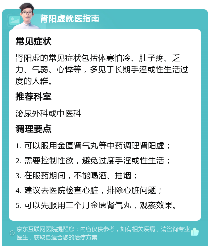 肾阳虚就医指南 常见症状 肾阳虚的常见症状包括体寒怕冷、肚子疼、乏力、气弱、心悸等，多见于长期手淫或性生活过度的人群。 推荐科室 泌尿外科或中医科 调理要点 1. 可以服用金匮肾气丸等中药调理肾阳虚； 2. 需要控制性欲，避免过度手淫或性生活； 3. 在服药期间，不能喝酒、抽烟； 4. 建议去医院检查心脏，排除心脏问题； 5. 可以先服用三个月金匮肾气丸，观察效果。