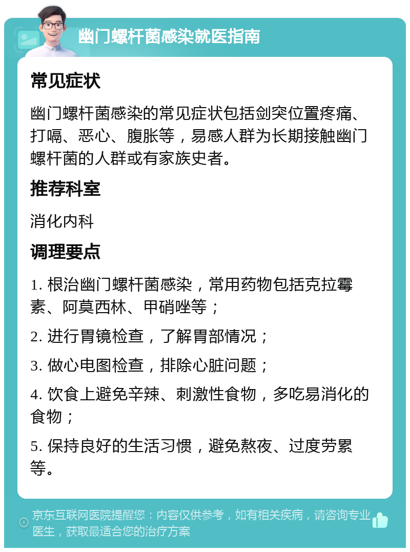 幽门螺杆菌感染就医指南 常见症状 幽门螺杆菌感染的常见症状包括剑突位置疼痛、打嗝、恶心、腹胀等，易感人群为长期接触幽门螺杆菌的人群或有家族史者。 推荐科室 消化内科 调理要点 1. 根治幽门螺杆菌感染，常用药物包括克拉霉素、阿莫西林、甲硝唑等； 2. 进行胃镜检查，了解胃部情况； 3. 做心电图检查，排除心脏问题； 4. 饮食上避免辛辣、刺激性食物，多吃易消化的食物； 5. 保持良好的生活习惯，避免熬夜、过度劳累等。