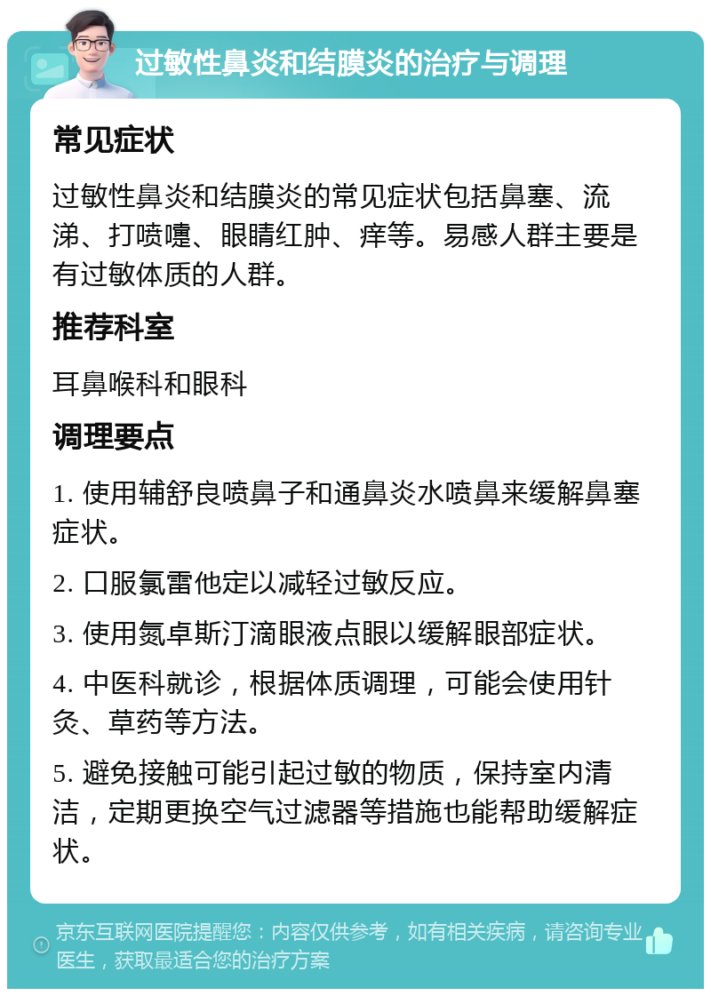 过敏性鼻炎和结膜炎的治疗与调理 常见症状 过敏性鼻炎和结膜炎的常见症状包括鼻塞、流涕、打喷嚏、眼睛红肿、痒等。易感人群主要是有过敏体质的人群。 推荐科室 耳鼻喉科和眼科 调理要点 1. 使用辅舒良喷鼻子和通鼻炎水喷鼻来缓解鼻塞症状。 2. 口服氯雷他定以减轻过敏反应。 3. 使用氮卓斯汀滴眼液点眼以缓解眼部症状。 4. 中医科就诊，根据体质调理，可能会使用针灸、草药等方法。 5. 避免接触可能引起过敏的物质，保持室内清洁，定期更换空气过滤器等措施也能帮助缓解症状。