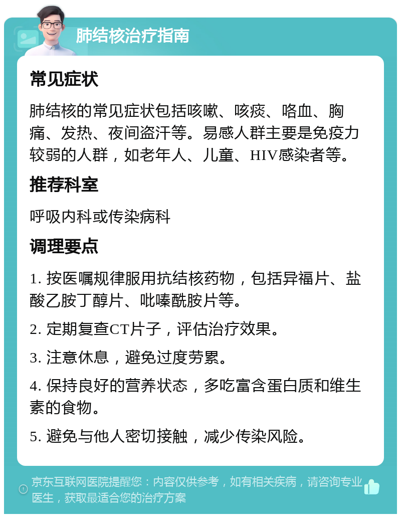 肺结核治疗指南 常见症状 肺结核的常见症状包括咳嗽、咳痰、咯血、胸痛、发热、夜间盗汗等。易感人群主要是免疫力较弱的人群，如老年人、儿童、HIV感染者等。 推荐科室 呼吸内科或传染病科 调理要点 1. 按医嘱规律服用抗结核药物，包括异福片、盐酸乙胺丁醇片、吡嗪酰胺片等。 2. 定期复查CT片子，评估治疗效果。 3. 注意休息，避免过度劳累。 4. 保持良好的营养状态，多吃富含蛋白质和维生素的食物。 5. 避免与他人密切接触，减少传染风险。