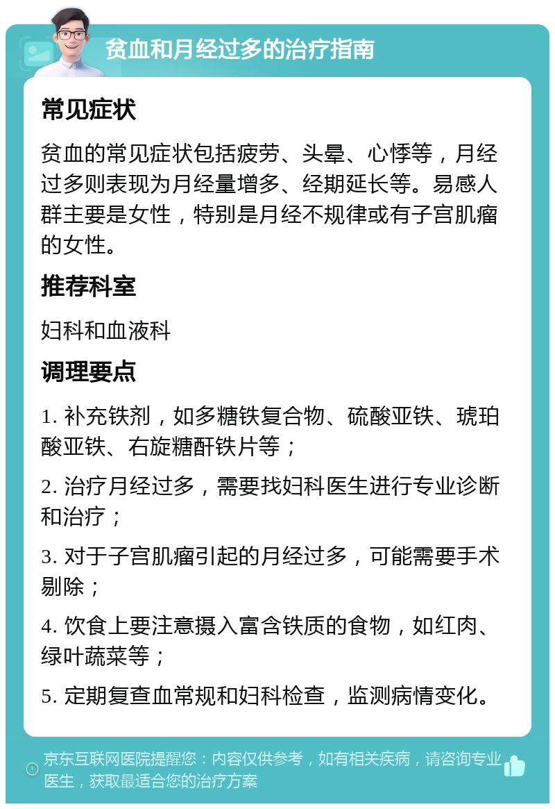 贫血和月经过多的治疗指南 常见症状 贫血的常见症状包括疲劳、头晕、心悸等，月经过多则表现为月经量增多、经期延长等。易感人群主要是女性，特别是月经不规律或有子宫肌瘤的女性。 推荐科室 妇科和血液科 调理要点 1. 补充铁剂，如多糖铁复合物、硫酸亚铁、琥珀酸亚铁、右旋糖酐铁片等； 2. 治疗月经过多，需要找妇科医生进行专业诊断和治疗； 3. 对于子宫肌瘤引起的月经过多，可能需要手术剔除； 4. 饮食上要注意摄入富含铁质的食物，如红肉、绿叶蔬菜等； 5. 定期复查血常规和妇科检查，监测病情变化。