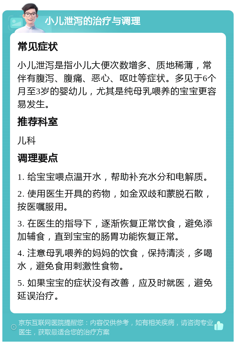 小儿泄泻的治疗与调理 常见症状 小儿泄泻是指小儿大便次数增多、质地稀薄，常伴有腹泻、腹痛、恶心、呕吐等症状。多见于6个月至3岁的婴幼儿，尤其是纯母乳喂养的宝宝更容易发生。 推荐科室 儿科 调理要点 1. 给宝宝喂点温开水，帮助补充水分和电解质。 2. 使用医生开具的药物，如金双歧和蒙脱石散，按医嘱服用。 3. 在医生的指导下，逐渐恢复正常饮食，避免添加辅食，直到宝宝的肠胃功能恢复正常。 4. 注意母乳喂养的妈妈的饮食，保持清淡，多喝水，避免食用刺激性食物。 5. 如果宝宝的症状没有改善，应及时就医，避免延误治疗。