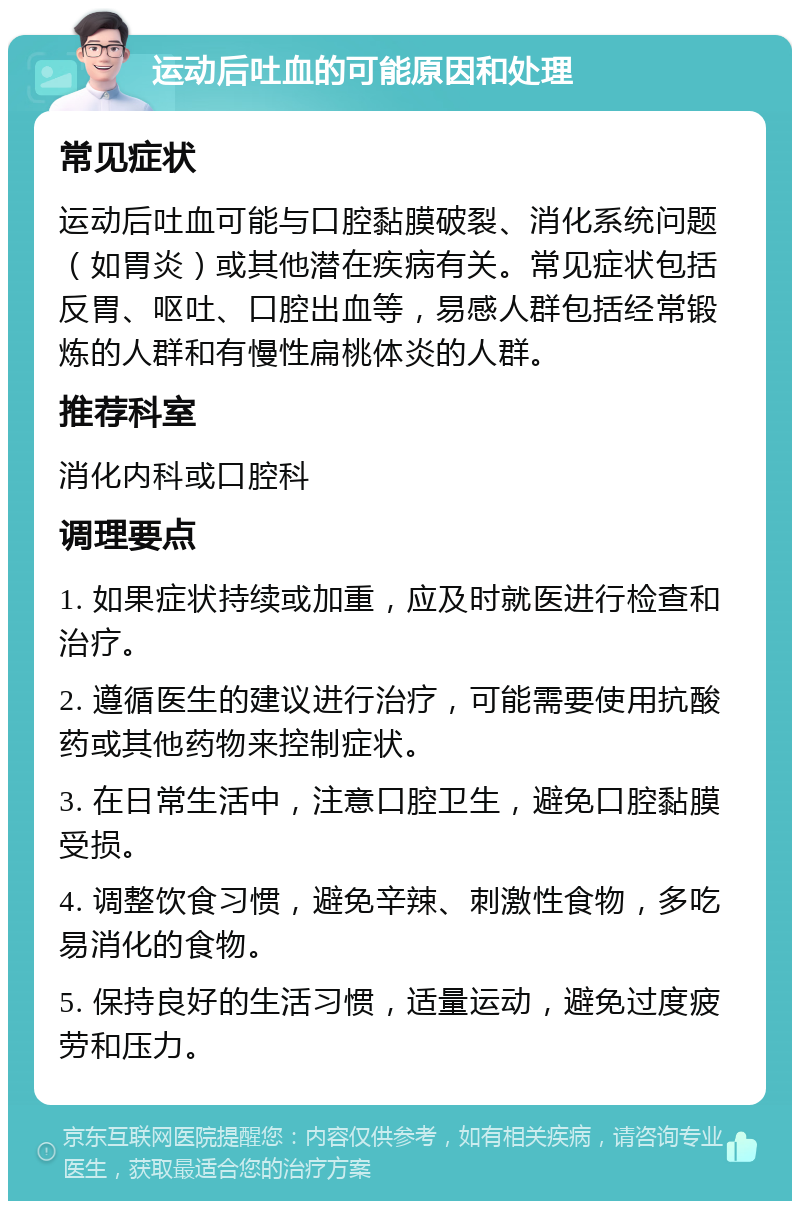 运动后吐血的可能原因和处理 常见症状 运动后吐血可能与口腔黏膜破裂、消化系统问题（如胃炎）或其他潜在疾病有关。常见症状包括反胃、呕吐、口腔出血等，易感人群包括经常锻炼的人群和有慢性扁桃体炎的人群。 推荐科室 消化内科或口腔科 调理要点 1. 如果症状持续或加重，应及时就医进行检查和治疗。 2. 遵循医生的建议进行治疗，可能需要使用抗酸药或其他药物来控制症状。 3. 在日常生活中，注意口腔卫生，避免口腔黏膜受损。 4. 调整饮食习惯，避免辛辣、刺激性食物，多吃易消化的食物。 5. 保持良好的生活习惯，适量运动，避免过度疲劳和压力。