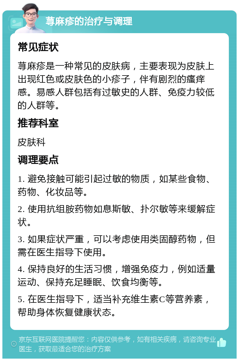 荨麻疹的治疗与调理 常见症状 荨麻疹是一种常见的皮肤病，主要表现为皮肤上出现红色或皮肤色的小疹子，伴有剧烈的瘙痒感。易感人群包括有过敏史的人群、免疫力较低的人群等。 推荐科室 皮肤科 调理要点 1. 避免接触可能引起过敏的物质，如某些食物、药物、化妆品等。 2. 使用抗组胺药物如息斯敏、扑尔敏等来缓解症状。 3. 如果症状严重，可以考虑使用类固醇药物，但需在医生指导下使用。 4. 保持良好的生活习惯，增强免疫力，例如适量运动、保持充足睡眠、饮食均衡等。 5. 在医生指导下，适当补充维生素C等营养素，帮助身体恢复健康状态。