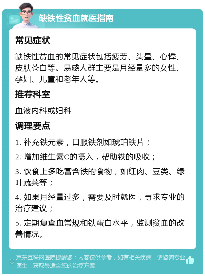 缺铁性贫血就医指南 常见症状 缺铁性贫血的常见症状包括疲劳、头晕、心悸、皮肤苍白等。易感人群主要是月经量多的女性、孕妇、儿童和老年人等。 推荐科室 血液内科或妇科 调理要点 1. 补充铁元素，口服铁剂如琥珀铁片； 2. 增加维生素C的摄入，帮助铁的吸收； 3. 饮食上多吃富含铁的食物，如红肉、豆类、绿叶蔬菜等； 4. 如果月经量过多，需要及时就医，寻求专业的治疗建议； 5. 定期复查血常规和铁蛋白水平，监测贫血的改善情况。