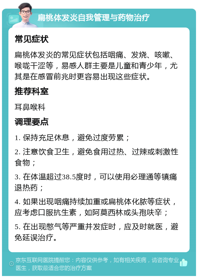 扁桃体发炎自我管理与药物治疗 常见症状 扁桃体发炎的常见症状包括咽痛、发烧、咳嗽、喉咙干涩等，易感人群主要是儿童和青少年，尤其是在感冒前兆时更容易出现这些症状。 推荐科室 耳鼻喉科 调理要点 1. 保持充足休息，避免过度劳累； 2. 注意饮食卫生，避免食用过热、过辣或刺激性食物； 3. 在体温超过38.5度时，可以使用必理通等镇痛退热药； 4. 如果出现咽痛持续加重或扁桃体化脓等症状，应考虑口服抗生素，如阿莫西林或头孢呋辛； 5. 在出现憋气等严重并发症时，应及时就医，避免延误治疗。