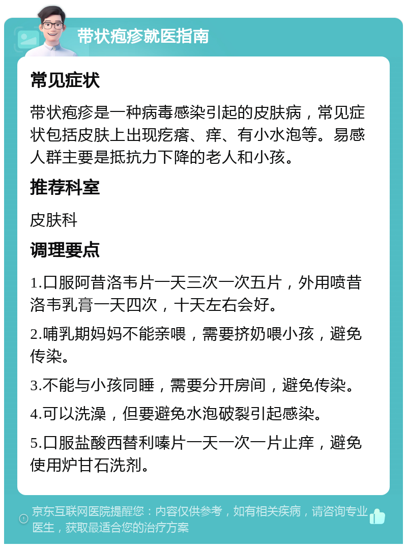 带状疱疹就医指南 常见症状 带状疱疹是一种病毒感染引起的皮肤病，常见症状包括皮肤上出现疙瘩、痒、有小水泡等。易感人群主要是抵抗力下降的老人和小孩。 推荐科室 皮肤科 调理要点 1.口服阿昔洛韦片一天三次一次五片，外用喷昔洛韦乳膏一天四次，十天左右会好。 2.哺乳期妈妈不能亲喂，需要挤奶喂小孩，避免传染。 3.不能与小孩同睡，需要分开房间，避免传染。 4.可以洗澡，但要避免水泡破裂引起感染。 5.口服盐酸西替利嗪片一天一次一片止痒，避免使用炉甘石洗剂。