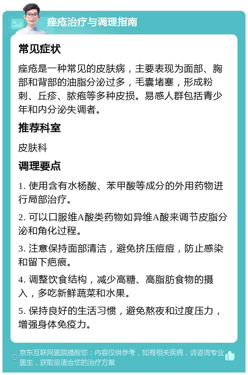 痤疮治疗与调理指南 常见症状 痤疮是一种常见的皮肤病，主要表现为面部、胸部和背部的油脂分泌过多，毛囊堵塞，形成粉刺、丘疹、脓疱等多种皮损。易感人群包括青少年和内分泌失调者。 推荐科室 皮肤科 调理要点 1. 使用含有水杨酸、苯甲酸等成分的外用药物进行局部治疗。 2. 可以口服维A酸类药物如异维A酸来调节皮脂分泌和角化过程。 3. 注意保持面部清洁，避免挤压痘痘，防止感染和留下疤痕。 4. 调整饮食结构，减少高糖、高脂肪食物的摄入，多吃新鲜蔬菜和水果。 5. 保持良好的生活习惯，避免熬夜和过度压力，增强身体免疫力。