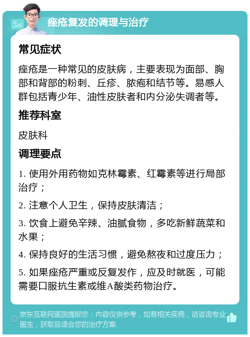 痤疮复发的调理与治疗 常见症状 痤疮是一种常见的皮肤病，主要表现为面部、胸部和背部的粉刺、丘疹、脓疱和结节等。易感人群包括青少年、油性皮肤者和内分泌失调者等。 推荐科室 皮肤科 调理要点 1. 使用外用药物如克林霉素、红霉素等进行局部治疗； 2. 注意个人卫生，保持皮肤清洁； 3. 饮食上避免辛辣、油腻食物，多吃新鲜蔬菜和水果； 4. 保持良好的生活习惯，避免熬夜和过度压力； 5. 如果痤疮严重或反复发作，应及时就医，可能需要口服抗生素或维A酸类药物治疗。