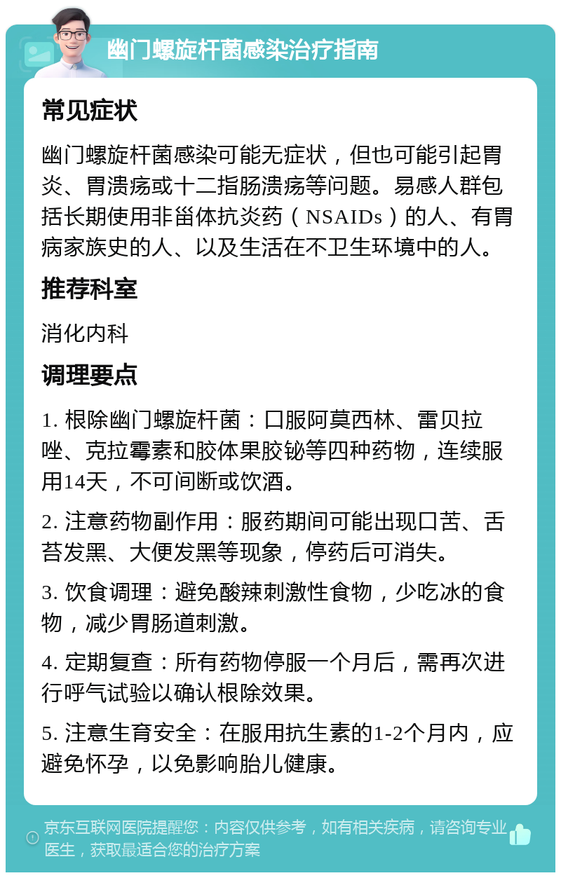 幽门螺旋杆菌感染治疗指南 常见症状 幽门螺旋杆菌感染可能无症状，但也可能引起胃炎、胃溃疡或十二指肠溃疡等问题。易感人群包括长期使用非甾体抗炎药（NSAIDs）的人、有胃病家族史的人、以及生活在不卫生环境中的人。 推荐科室 消化内科 调理要点 1. 根除幽门螺旋杆菌：口服阿莫西林、雷贝拉唑、克拉霉素和胶体果胶铋等四种药物，连续服用14天，不可间断或饮酒。 2. 注意药物副作用：服药期间可能出现口苦、舌苔发黑、大便发黑等现象，停药后可消失。 3. 饮食调理：避免酸辣刺激性食物，少吃冰的食物，减少胃肠道刺激。 4. 定期复查：所有药物停服一个月后，需再次进行呼气试验以确认根除效果。 5. 注意生育安全：在服用抗生素的1-2个月内，应避免怀孕，以免影响胎儿健康。