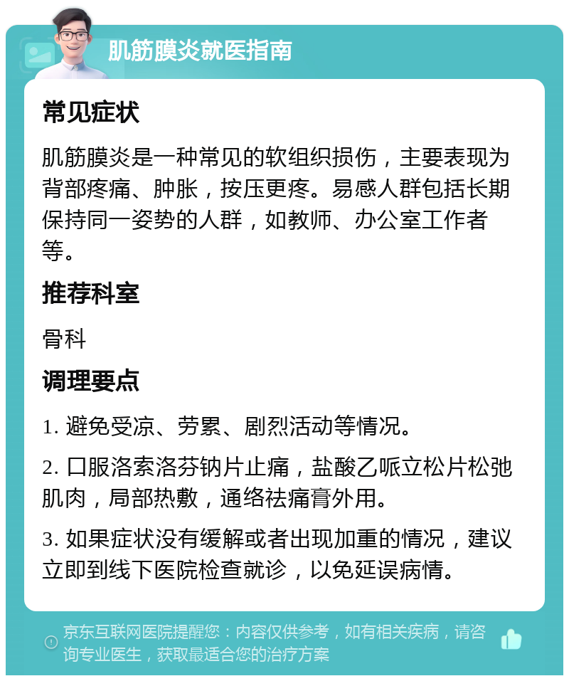 肌筋膜炎就医指南 常见症状 肌筋膜炎是一种常见的软组织损伤，主要表现为背部疼痛、肿胀，按压更疼。易感人群包括长期保持同一姿势的人群，如教师、办公室工作者等。 推荐科室 骨科 调理要点 1. 避免受凉、劳累、剧烈活动等情况。 2. 口服洛索洛芬钠片止痛，盐酸乙哌立松片松弛肌肉，局部热敷，通络祛痛膏外用。 3. 如果症状没有缓解或者出现加重的情况，建议立即到线下医院检查就诊，以免延误病情。