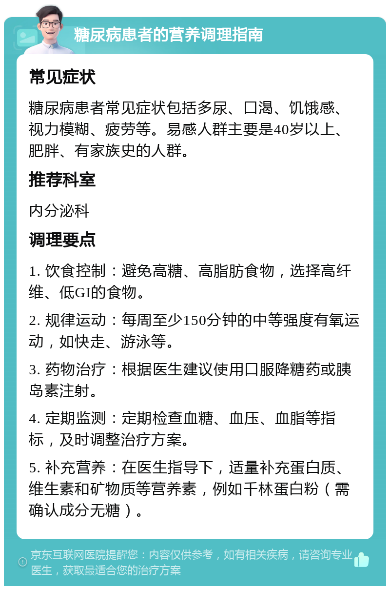 糖尿病患者的营养调理指南 常见症状 糖尿病患者常见症状包括多尿、口渴、饥饿感、视力模糊、疲劳等。易感人群主要是40岁以上、肥胖、有家族史的人群。 推荐科室 内分泌科 调理要点 1. 饮食控制：避免高糖、高脂肪食物，选择高纤维、低GI的食物。 2. 规律运动：每周至少150分钟的中等强度有氧运动，如快走、游泳等。 3. 药物治疗：根据医生建议使用口服降糖药或胰岛素注射。 4. 定期监测：定期检查血糖、血压、血脂等指标，及时调整治疗方案。 5. 补充营养：在医生指导下，适量补充蛋白质、维生素和矿物质等营养素，例如千林蛋白粉（需确认成分无糖）。