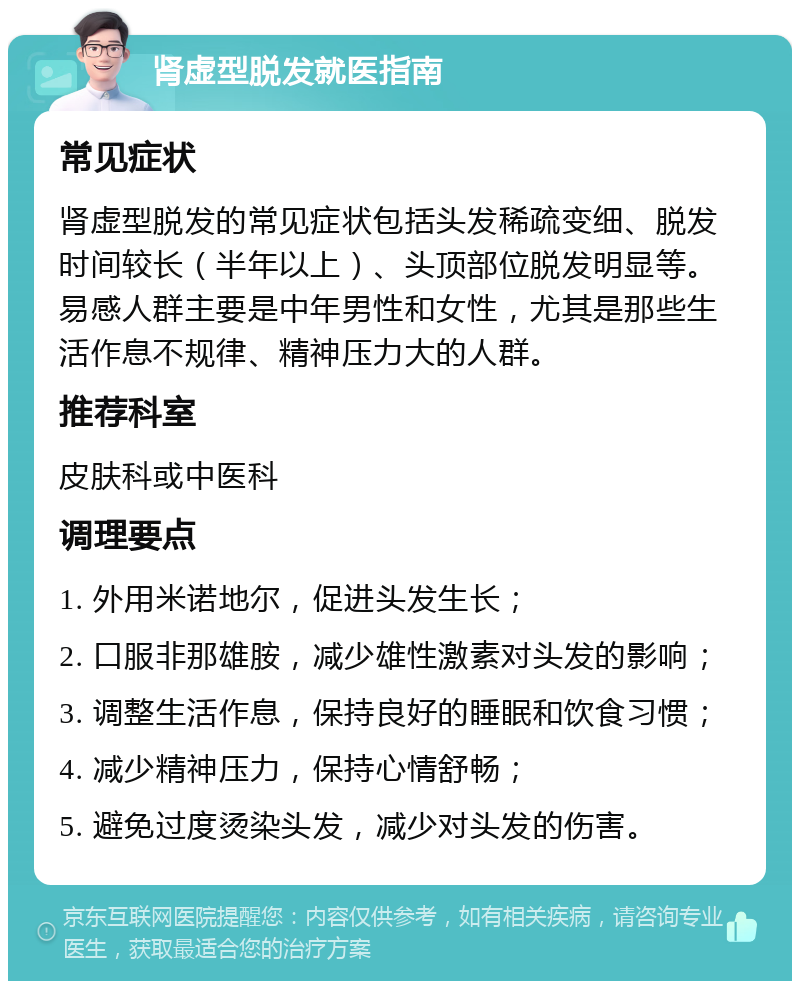 肾虚型脱发就医指南 常见症状 肾虚型脱发的常见症状包括头发稀疏变细、脱发时间较长（半年以上）、头顶部位脱发明显等。易感人群主要是中年男性和女性，尤其是那些生活作息不规律、精神压力大的人群。 推荐科室 皮肤科或中医科 调理要点 1. 外用米诺地尔，促进头发生长； 2. 口服非那雄胺，减少雄性激素对头发的影响； 3. 调整生活作息，保持良好的睡眠和饮食习惯； 4. 减少精神压力，保持心情舒畅； 5. 避免过度烫染头发，减少对头发的伤害。