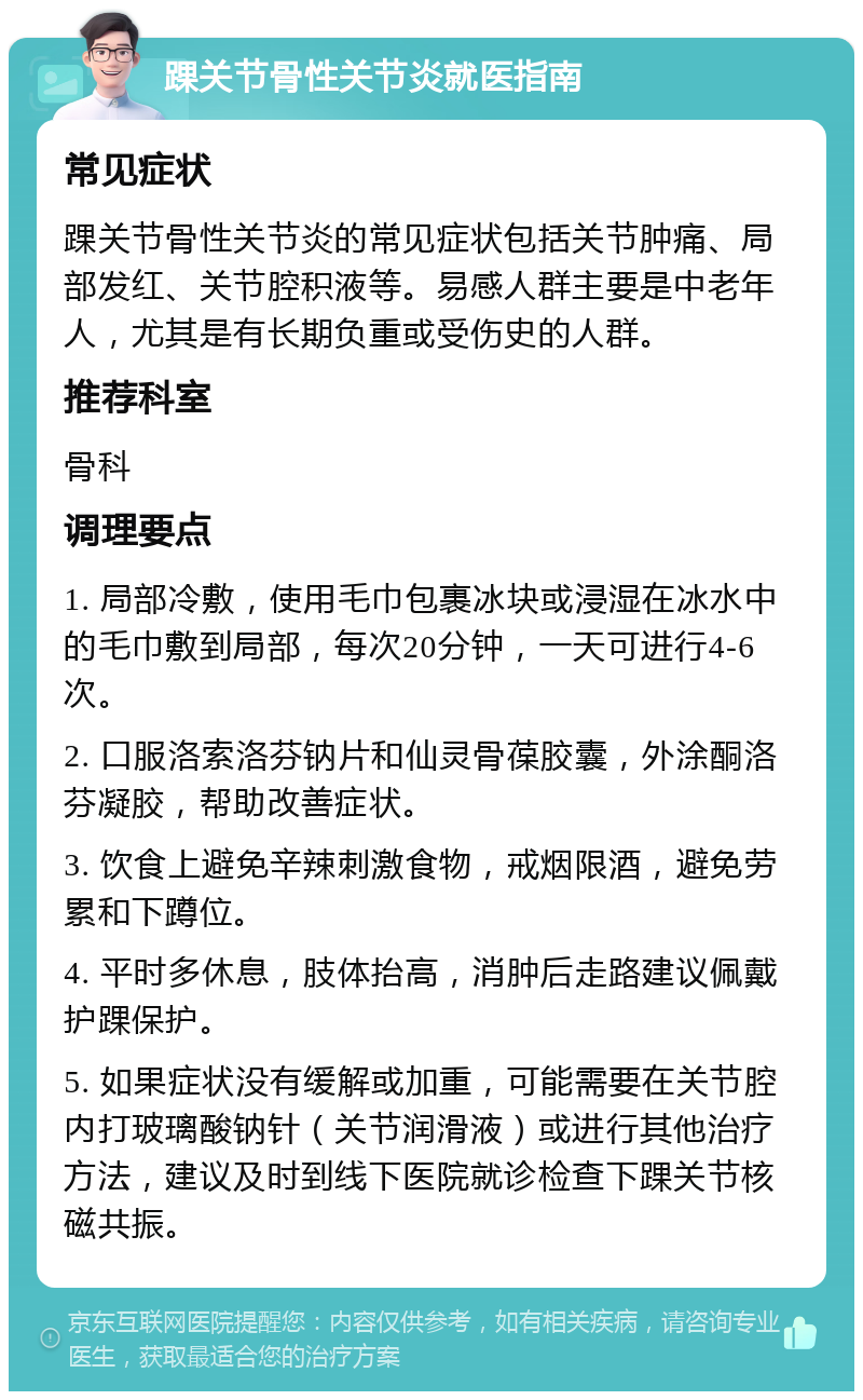 踝关节骨性关节炎就医指南 常见症状 踝关节骨性关节炎的常见症状包括关节肿痛、局部发红、关节腔积液等。易感人群主要是中老年人，尤其是有长期负重或受伤史的人群。 推荐科室 骨科 调理要点 1. 局部冷敷，使用毛巾包裹冰块或浸湿在冰水中的毛巾敷到局部，每次20分钟，一天可进行4-6次。 2. 口服洛索洛芬钠片和仙灵骨葆胶囊，外涂酮洛芬凝胶，帮助改善症状。 3. 饮食上避免辛辣刺激食物，戒烟限酒，避免劳累和下蹲位。 4. 平时多休息，肢体抬高，消肿后走路建议佩戴护踝保护。 5. 如果症状没有缓解或加重，可能需要在关节腔内打玻璃酸钠针（关节润滑液）或进行其他治疗方法，建议及时到线下医院就诊检查下踝关节核磁共振。