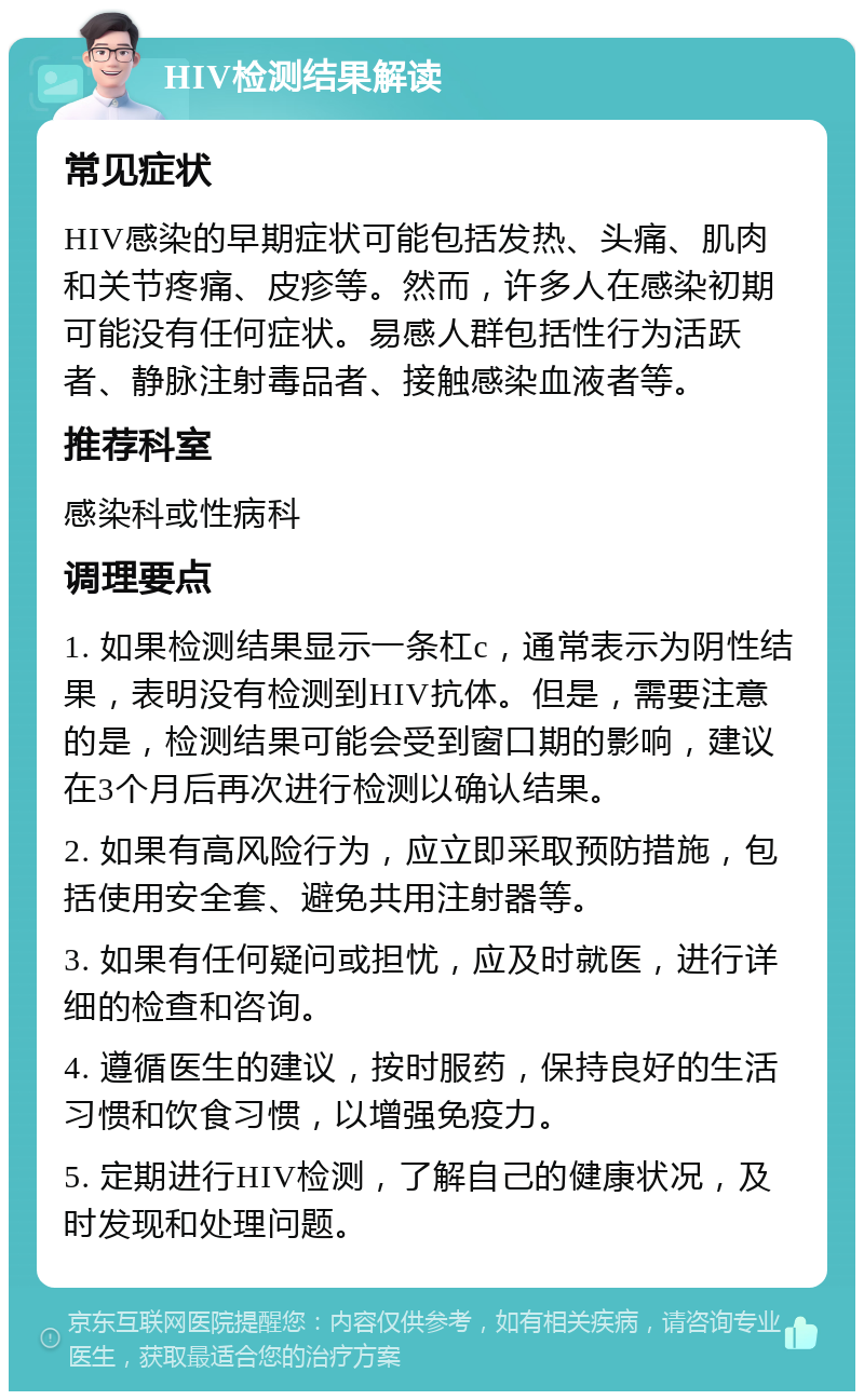 HIV检测结果解读 常见症状 HIV感染的早期症状可能包括发热、头痛、肌肉和关节疼痛、皮疹等。然而，许多人在感染初期可能没有任何症状。易感人群包括性行为活跃者、静脉注射毒品者、接触感染血液者等。 推荐科室 感染科或性病科 调理要点 1. 如果检测结果显示一条杠c，通常表示为阴性结果，表明没有检测到HIV抗体。但是，需要注意的是，检测结果可能会受到窗口期的影响，建议在3个月后再次进行检测以确认结果。 2. 如果有高风险行为，应立即采取预防措施，包括使用安全套、避免共用注射器等。 3. 如果有任何疑问或担忧，应及时就医，进行详细的检查和咨询。 4. 遵循医生的建议，按时服药，保持良好的生活习惯和饮食习惯，以增强免疫力。 5. 定期进行HIV检测，了解自己的健康状况，及时发现和处理问题。