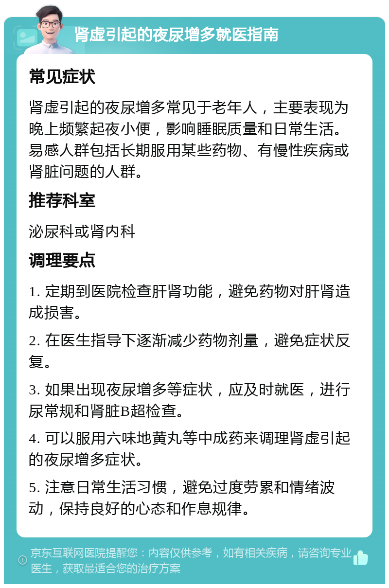 肾虚引起的夜尿增多就医指南 常见症状 肾虚引起的夜尿增多常见于老年人，主要表现为晚上频繁起夜小便，影响睡眠质量和日常生活。易感人群包括长期服用某些药物、有慢性疾病或肾脏问题的人群。 推荐科室 泌尿科或肾内科 调理要点 1. 定期到医院检查肝肾功能，避免药物对肝肾造成损害。 2. 在医生指导下逐渐减少药物剂量，避免症状反复。 3. 如果出现夜尿增多等症状，应及时就医，进行尿常规和肾脏B超检查。 4. 可以服用六味地黄丸等中成药来调理肾虚引起的夜尿增多症状。 5. 注意日常生活习惯，避免过度劳累和情绪波动，保持良好的心态和作息规律。