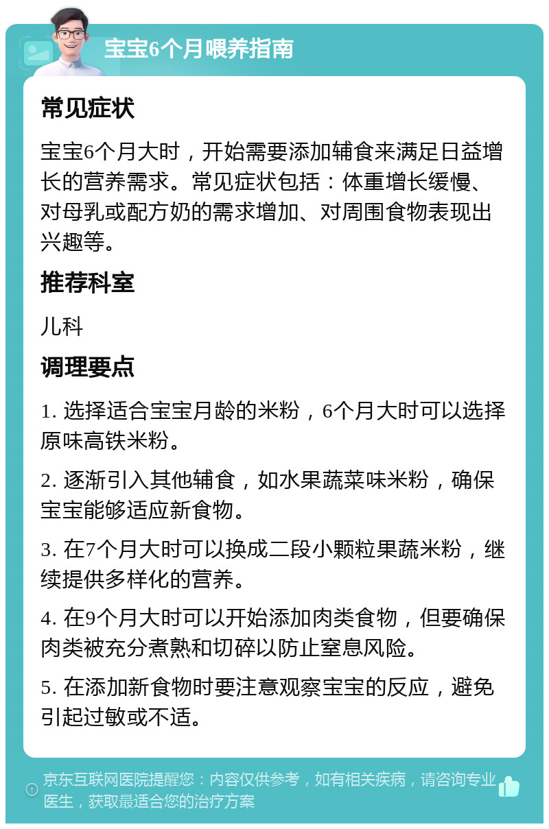 宝宝6个月喂养指南 常见症状 宝宝6个月大时，开始需要添加辅食来满足日益增长的营养需求。常见症状包括：体重增长缓慢、对母乳或配方奶的需求增加、对周围食物表现出兴趣等。 推荐科室 儿科 调理要点 1. 选择适合宝宝月龄的米粉，6个月大时可以选择原味高铁米粉。 2. 逐渐引入其他辅食，如水果蔬菜味米粉，确保宝宝能够适应新食物。 3. 在7个月大时可以换成二段小颗粒果蔬米粉，继续提供多样化的营养。 4. 在9个月大时可以开始添加肉类食物，但要确保肉类被充分煮熟和切碎以防止窒息风险。 5. 在添加新食物时要注意观察宝宝的反应，避免引起过敏或不适。