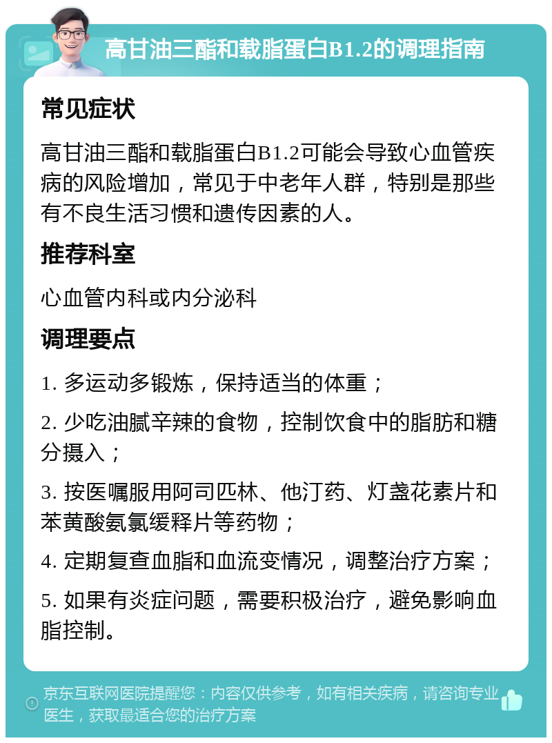 高甘油三酯和载脂蛋白B1.2的调理指南 常见症状 高甘油三酯和载脂蛋白B1.2可能会导致心血管疾病的风险增加，常见于中老年人群，特别是那些有不良生活习惯和遗传因素的人。 推荐科室 心血管内科或内分泌科 调理要点 1. 多运动多锻炼，保持适当的体重； 2. 少吃油腻辛辣的食物，控制饮食中的脂肪和糖分摄入； 3. 按医嘱服用阿司匹林、他汀药、灯盏花素片和苯黄酸氨氯缓释片等药物； 4. 定期复查血脂和血流变情况，调整治疗方案； 5. 如果有炎症问题，需要积极治疗，避免影响血脂控制。