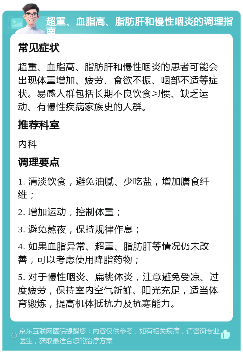 超重、血脂高、脂肪肝和慢性咽炎的调理指南 常见症状 超重、血脂高、脂肪肝和慢性咽炎的患者可能会出现体重增加、疲劳、食欲不振、咽部不适等症状。易感人群包括长期不良饮食习惯、缺乏运动、有慢性疾病家族史的人群。 推荐科室 内科 调理要点 1. 清淡饮食，避免油腻、少吃盐，增加膳食纤维； 2. 增加运动，控制体重； 3. 避免熬夜，保持规律作息； 4. 如果血脂异常、超重、脂肪肝等情况仍未改善，可以考虑使用降脂药物； 5. 对于慢性咽炎、扁桃体炎，注意避免受凉、过度疲劳，保持室内空气新鲜、阳光充足，适当体育锻炼，提高机体抵抗力及抗寒能力。