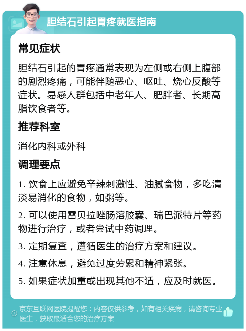 胆结石引起胃疼就医指南 常见症状 胆结石引起的胃疼通常表现为左侧或右侧上腹部的剧烈疼痛，可能伴随恶心、呕吐、烧心反酸等症状。易感人群包括中老年人、肥胖者、长期高脂饮食者等。 推荐科室 消化内科或外科 调理要点 1. 饮食上应避免辛辣刺激性、油腻食物，多吃清淡易消化的食物，如粥等。 2. 可以使用雷贝拉唑肠溶胶囊、瑞巴派特片等药物进行治疗，或者尝试中药调理。 3. 定期复查，遵循医生的治疗方案和建议。 4. 注意休息，避免过度劳累和精神紧张。 5. 如果症状加重或出现其他不适，应及时就医。