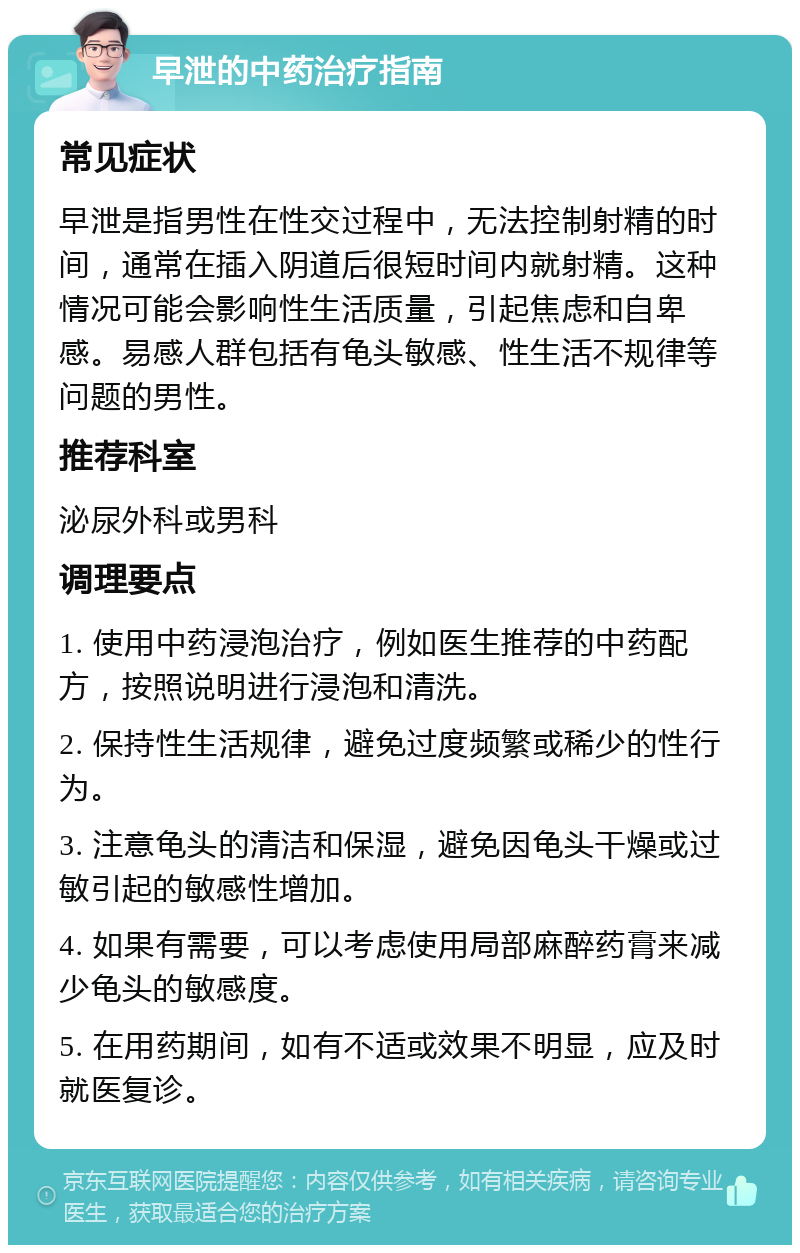 早泄的中药治疗指南 常见症状 早泄是指男性在性交过程中，无法控制射精的时间，通常在插入阴道后很短时间内就射精。这种情况可能会影响性生活质量，引起焦虑和自卑感。易感人群包括有龟头敏感、性生活不规律等问题的男性。 推荐科室 泌尿外科或男科 调理要点 1. 使用中药浸泡治疗，例如医生推荐的中药配方，按照说明进行浸泡和清洗。 2. 保持性生活规律，避免过度频繁或稀少的性行为。 3. 注意龟头的清洁和保湿，避免因龟头干燥或过敏引起的敏感性增加。 4. 如果有需要，可以考虑使用局部麻醉药膏来减少龟头的敏感度。 5. 在用药期间，如有不适或效果不明显，应及时就医复诊。