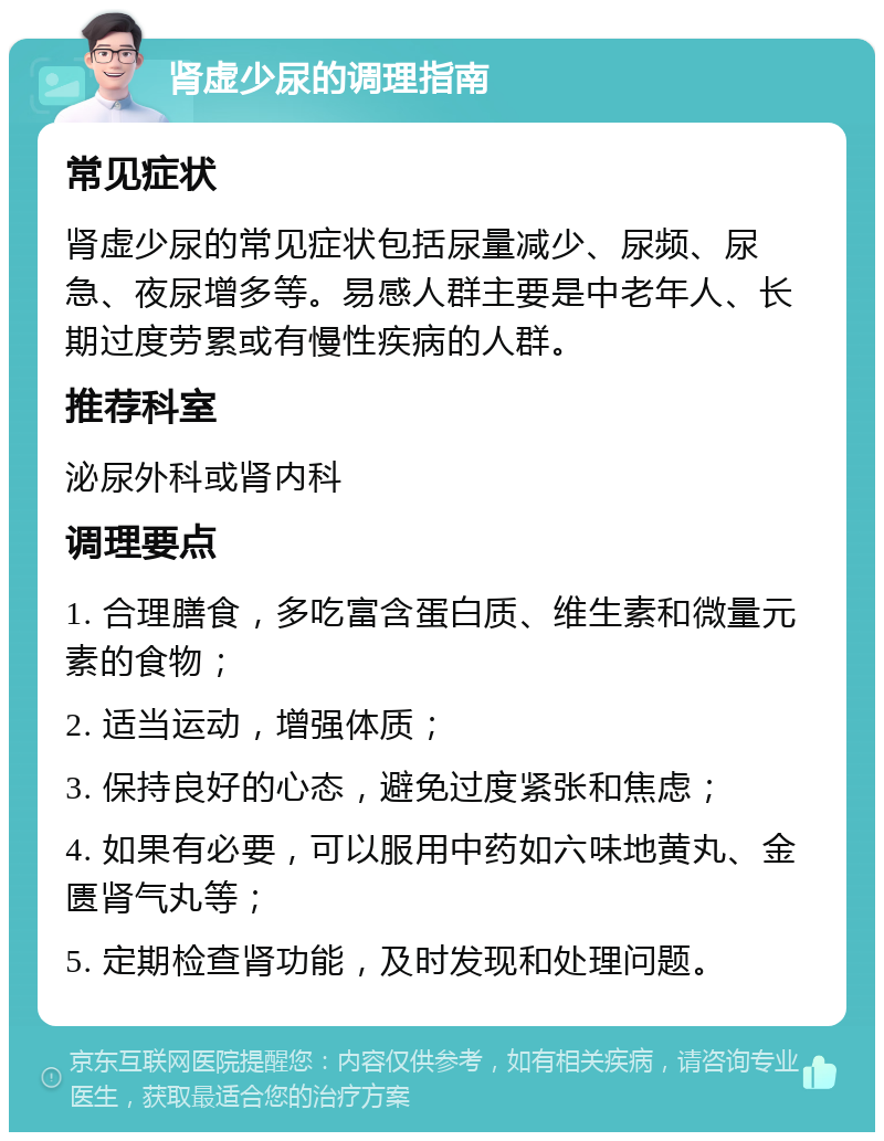 肾虚少尿的调理指南 常见症状 肾虚少尿的常见症状包括尿量减少、尿频、尿急、夜尿增多等。易感人群主要是中老年人、长期过度劳累或有慢性疾病的人群。 推荐科室 泌尿外科或肾内科 调理要点 1. 合理膳食，多吃富含蛋白质、维生素和微量元素的食物； 2. 适当运动，增强体质； 3. 保持良好的心态，避免过度紧张和焦虑； 4. 如果有必要，可以服用中药如六味地黄丸、金匮肾气丸等； 5. 定期检查肾功能，及时发现和处理问题。