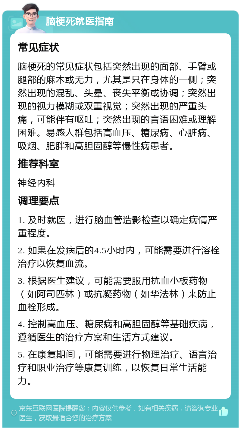 脑梗死就医指南 常见症状 脑梗死的常见症状包括突然出现的面部、手臂或腿部的麻木或无力，尤其是只在身体的一侧；突然出现的混乱、头晕、丧失平衡或协调；突然出现的视力模糊或双重视觉；突然出现的严重头痛，可能伴有呕吐；突然出现的言语困难或理解困难。易感人群包括高血压、糖尿病、心脏病、吸烟、肥胖和高胆固醇等慢性病患者。 推荐科室 神经内科 调理要点 1. 及时就医，进行脑血管造影检查以确定病情严重程度。 2. 如果在发病后的4.5小时内，可能需要进行溶栓治疗以恢复血流。 3. 根据医生建议，可能需要服用抗血小板药物（如阿司匹林）或抗凝药物（如华法林）来防止血栓形成。 4. 控制高血压、糖尿病和高胆固醇等基础疾病，遵循医生的治疗方案和生活方式建议。 5. 在康复期间，可能需要进行物理治疗、语言治疗和职业治疗等康复训练，以恢复日常生活能力。