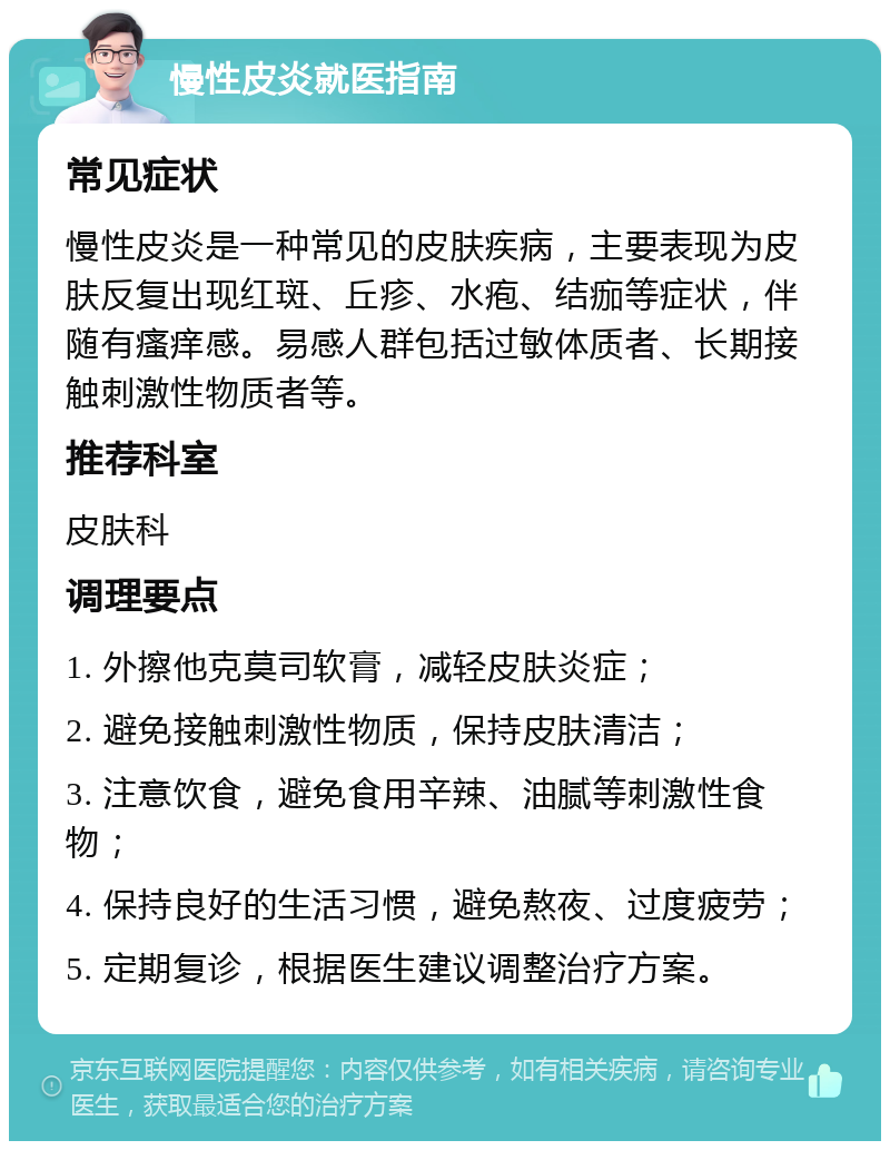 慢性皮炎就医指南 常见症状 慢性皮炎是一种常见的皮肤疾病，主要表现为皮肤反复出现红斑、丘疹、水疱、结痂等症状，伴随有瘙痒感。易感人群包括过敏体质者、长期接触刺激性物质者等。 推荐科室 皮肤科 调理要点 1. 外擦他克莫司软膏，减轻皮肤炎症； 2. 避免接触刺激性物质，保持皮肤清洁； 3. 注意饮食，避免食用辛辣、油腻等刺激性食物； 4. 保持良好的生活习惯，避免熬夜、过度疲劳； 5. 定期复诊，根据医生建议调整治疗方案。