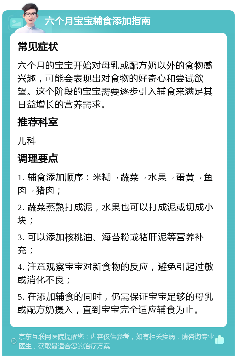 六个月宝宝辅食添加指南 常见症状 六个月的宝宝开始对母乳或配方奶以外的食物感兴趣，可能会表现出对食物的好奇心和尝试欲望。这个阶段的宝宝需要逐步引入辅食来满足其日益增长的营养需求。 推荐科室 儿科 调理要点 1. 辅食添加顺序：米糊→蔬菜→水果→蛋黄→鱼肉→猪肉； 2. 蔬菜蒸熟打成泥，水果也可以打成泥或切成小块； 3. 可以添加核桃油、海苔粉或猪肝泥等营养补充； 4. 注意观察宝宝对新食物的反应，避免引起过敏或消化不良； 5. 在添加辅食的同时，仍需保证宝宝足够的母乳或配方奶摄入，直到宝宝完全适应辅食为止。