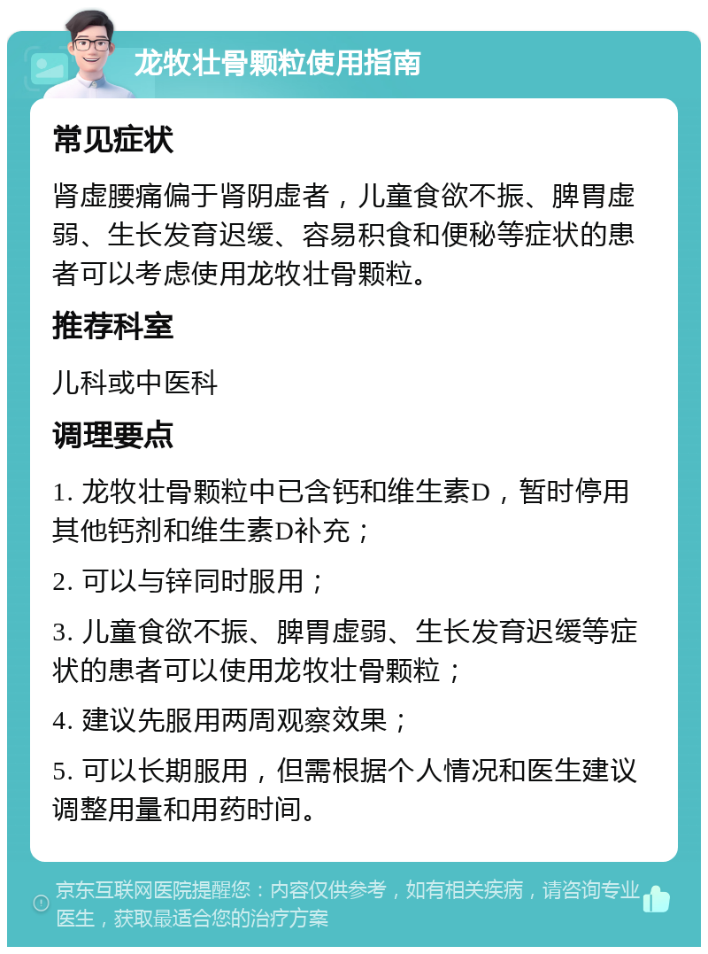 龙牧壮骨颗粒使用指南 常见症状 肾虚腰痛偏于肾阴虚者，儿童食欲不振、脾胃虚弱、生长发育迟缓、容易积食和便秘等症状的患者可以考虑使用龙牧壮骨颗粒。 推荐科室 儿科或中医科 调理要点 1. 龙牧壮骨颗粒中已含钙和维生素D，暂时停用其他钙剂和维生素D补充； 2. 可以与锌同时服用； 3. 儿童食欲不振、脾胃虚弱、生长发育迟缓等症状的患者可以使用龙牧壮骨颗粒； 4. 建议先服用两周观察效果； 5. 可以长期服用，但需根据个人情况和医生建议调整用量和用药时间。