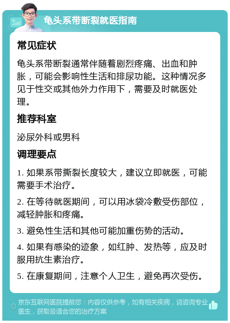 龟头系带断裂就医指南 常见症状 龟头系带断裂通常伴随着剧烈疼痛、出血和肿胀，可能会影响性生活和排尿功能。这种情况多见于性交或其他外力作用下，需要及时就医处理。 推荐科室 泌尿外科或男科 调理要点 1. 如果系带撕裂长度较大，建议立即就医，可能需要手术治疗。 2. 在等待就医期间，可以用冰袋冷敷受伤部位，减轻肿胀和疼痛。 3. 避免性生活和其他可能加重伤势的活动。 4. 如果有感染的迹象，如红肿、发热等，应及时服用抗生素治疗。 5. 在康复期间，注意个人卫生，避免再次受伤。