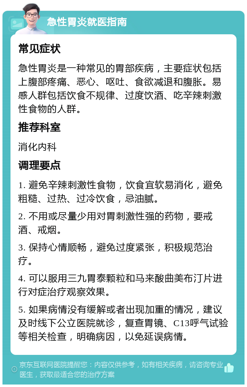 急性胃炎就医指南 常见症状 急性胃炎是一种常见的胃部疾病，主要症状包括上腹部疼痛、恶心、呕吐、食欲减退和腹胀。易感人群包括饮食不规律、过度饮酒、吃辛辣刺激性食物的人群。 推荐科室 消化内科 调理要点 1. 避免辛辣刺激性食物，饮食宜软易消化，避免粗糙、过热、过冷饮食，忌油腻。 2. 不用或尽量少用对胃刺激性强的药物，要戒酒、戒烟。 3. 保持心情顺畅，避免过度紧张，积极规范治疗。 4. 可以服用三九胃泰颗粒和马来酸曲美布汀片进行对症治疗观察效果。 5. 如果病情没有缓解或者出现加重的情况，建议及时线下公立医院就诊，复查胃镜、C13呼气试验等相关检查，明确病因，以免延误病情。